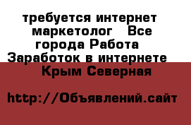 требуется интернет- маркетолог - Все города Работа » Заработок в интернете   . Крым,Северная